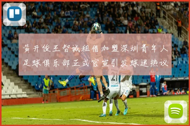 黄开俊王智诚租借加盟深圳青年人足球俱乐部正式官宣引发球迷热议