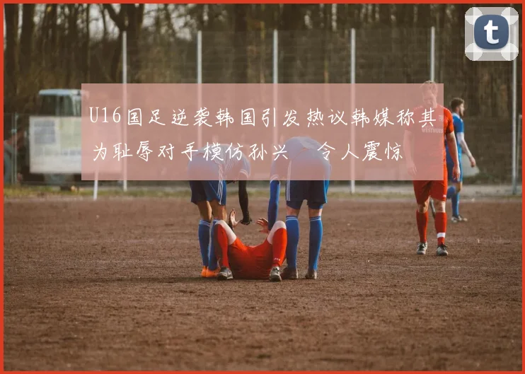 U16国足逆袭韩国引发热议韩媒称其为耻辱对手模仿孙兴慜令人震惊