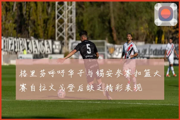 格里芬呼吁华子与锡安参赛扣篮大赛自拉文戈登后缺乏精彩表现