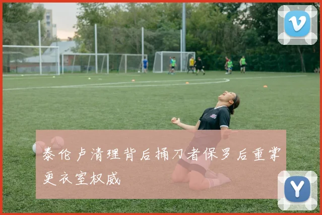泰伦卢清理背后捅刀者保罗后重掌更衣室权威