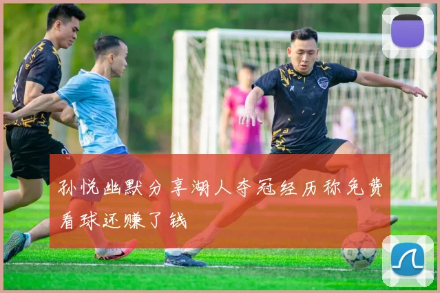孙悦幽默分享湖人夺冠经历称免费看球还赚了钱