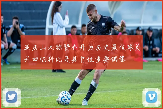 亚历山大称赞乔丹为历史最佳球员并回忆科比是其首位重要偶像
