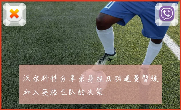 沃尔科特分享亲身经历劝道曼暂缓加入英格兰队的决策