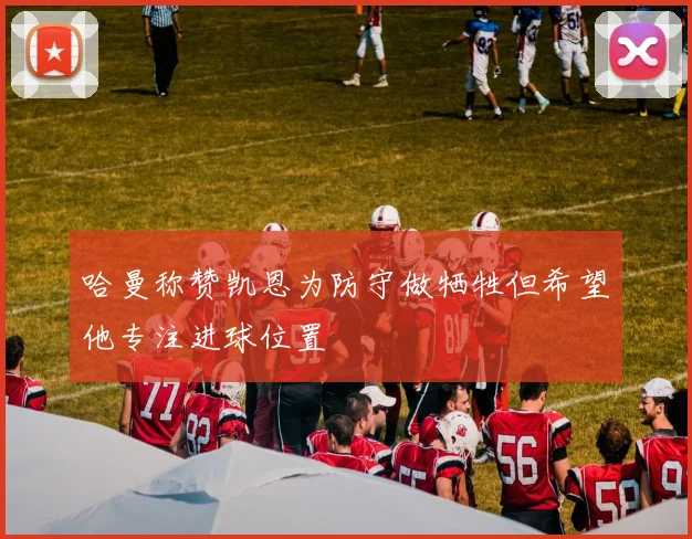 哈曼称赞凯恩为防守做牺牲但希望他专注进球位置