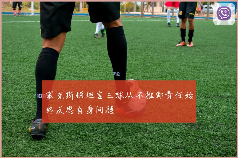 塞克斯顿坦言三球从不推卸责任始终反思自身问题