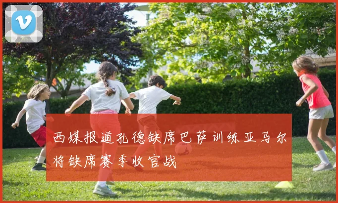 西媒报道孔德缺席巴萨训练亚马尔将缺席赛季收官战