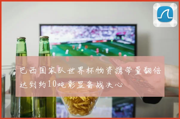 巴西国家队世界杯物资携带量翻倍达到约10吨彰显备战决心