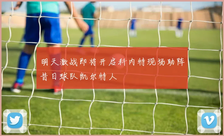 明天激战即将开启科内特现场助阵昔日球队凯尔特人