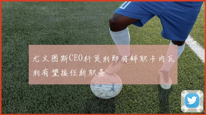 尤文图斯CEO科莫利即将辞职卡内瓦利有望接任新职务