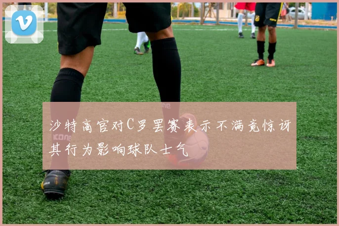 沙特高官对C罗罢赛表示不满竟惊讶其行为影响球队士气