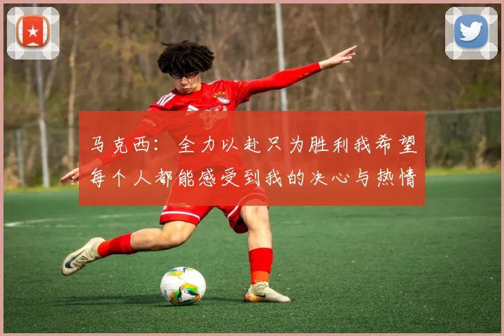 马克西：全力以赴只为胜利我希望每个人都能感受到我的决心与热情