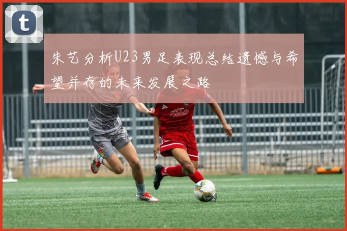 朱艺分析U23男足表现总结遗憾与希望并存的未来发展之路
