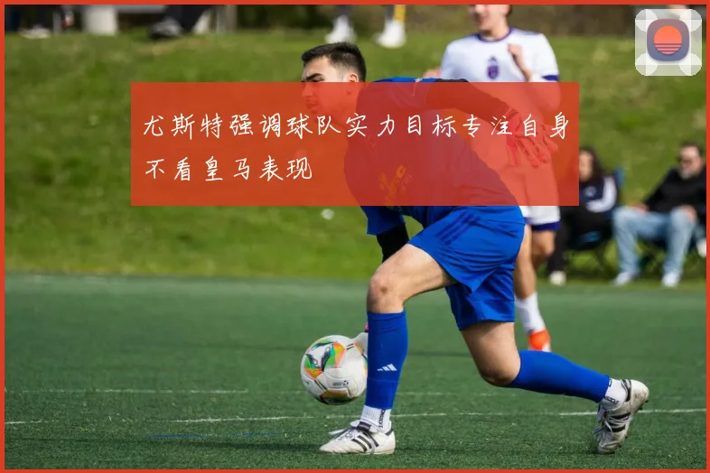 尤斯特强调球队实力目标专注自身不看皇马表现