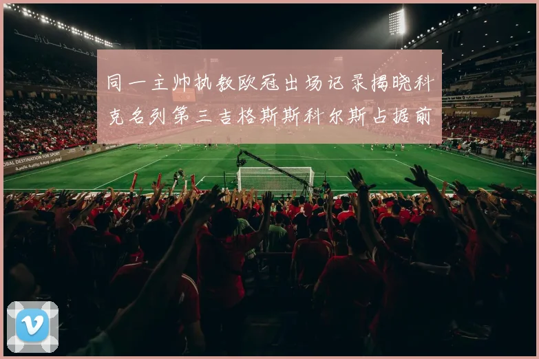 同一主帅执教欧冠出场记录揭晓科克名列第三吉格斯斯科尔斯占据前两位