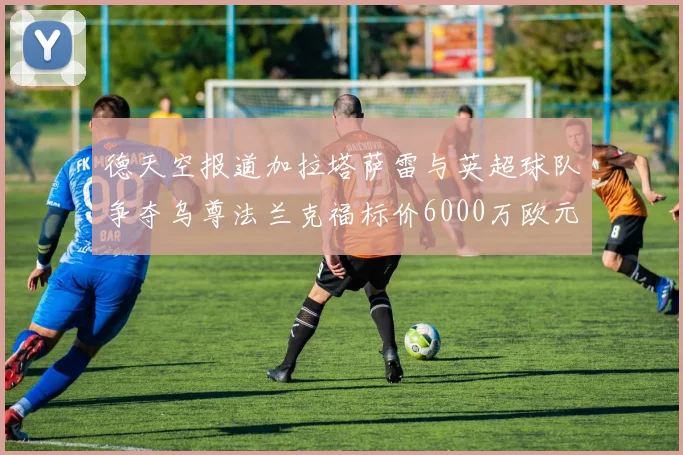 德天空报道加拉塔萨雷与英超球队争夺乌尊法兰克福标价6000万欧元
