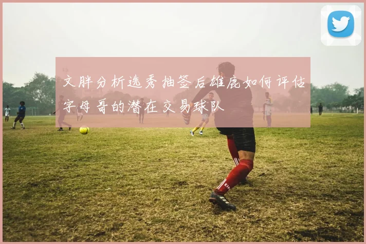 文胖分析选秀抽签后雄鹿如何评估字母哥的潜在交易球队