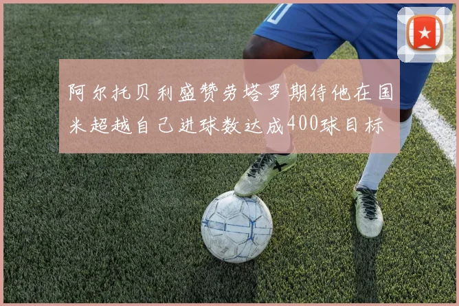 阿尔托贝利盛赞劳塔罗期待他在国米超越自己进球数达成400球目标