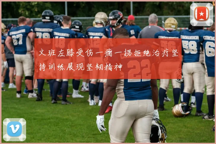 文班左膝受伤一瘸一拐拒绝治疗坚持训练展现坚韧精神
